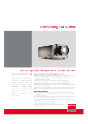 Page 1Dedicated digital light valve projector for simulation and V&AR
BarcoReality SIM 6 Ultra
Barco proprietary options for dedicated application benefits
•WARP6TMnon-linear image mapping using proprietary bicubic interpolation algorithms:
enables high-order pre-distortions electronically, without frame delay
•T
RANSPORTDELAYREDUCTION(TDR): ensures minimal propagation delay between the input
signal and the projected image
•T
RUEMOTIONREPRODUCTION(TMR): motion artifacts compensation and image
enhancement...