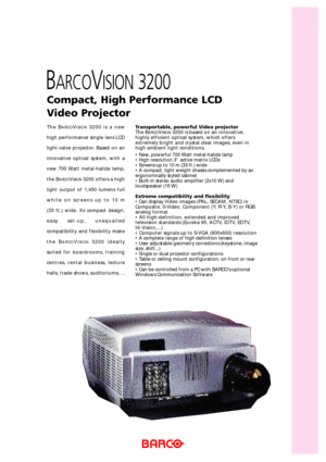 Page 1The BARCOVISION3200 is a new
high performance single lens LCD
light-valve projector. Based on an
innovative optical system, with a
new 700 Watt metal-halide lamp,
the B
ARCOVISION3200 offers a high
light output of 1,450 lumens full
white on screens up to 10 m 
(33 ft.) wide. Its compact design,
easy set-up, unequalled
compatibility and flexibility make
the B
ARCOVISION3200 ideally
suited for boardrooms, training
centres, rental business, lecture
halls, trade shows, auditoriums, ...
Compact, High...