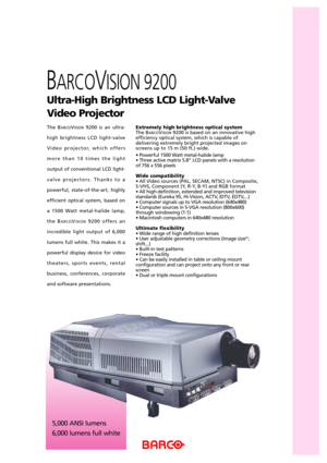 Page 15,000 ANSI lumens
6,000 lumens full white
The BARCOVISION9200 is an ultra-
high brightness LCD light-valve
Video projector, which offers
more than 10 times the light
output of conventional LCD light-
valve projectors. Thanks to a
powerful, state-of-the-art, highly
efficient optical system, based on
a 1500 Watt metal-halide lamp,
the B
ARCOVISION9200 offers an
incredible light output of 6,000
lumens full white. This makes it a
powerful display device for video
theaters, sports events, rental
business,...