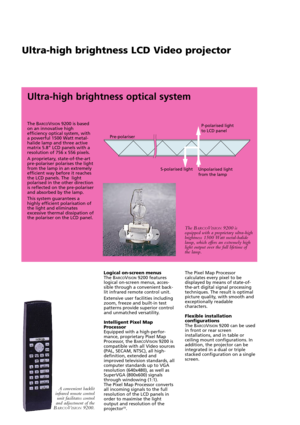 Page 2Ultra-high brightness LCD Video projector
The BARCOVISION9200 is based
on an innovative high
efficiency optical system, with
a powerful 1500 Watt metal-
halide lamp and three active
matrix 5.8” LCD panels with a
resolution of 756 x 556 pixels. 
A proprietary, state-of-the-art
pre-polariser polarises the light
from the lamp in an extremely
efficient way before it reaches
the LCD panels. The  light
polarised in the other direction
is reflected on the pre-polariser
and absorbed by the lamp. 
This system...