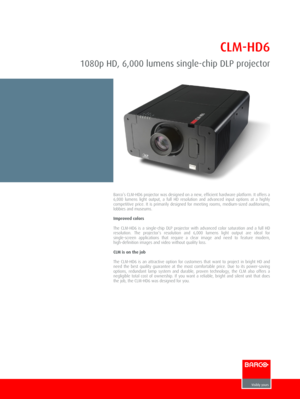 Page 1CLM-HD6
1080p HD, 6,000 lumens single-chip DLP projector
Barco’s CLM-HD6 projector was designed on a new, efficient hardware platform. It offers a6,000  lumens  light  output,  a  full  HD  resolution  and  advanced  input  options  at  a  highlycompetitive  price.  It  is  primarily  designed  for  meeting  rooms,  medium-sized  auditoriums,lobbies and museums.
Improved colors
The  CLM-HD6  is  a  single-chip  DLP  projector  with  advanced  color  saturation  and  a  full  HDresolution.  The...