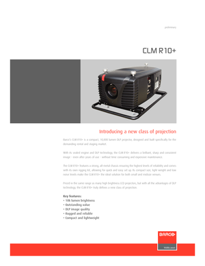 Page 1www.barco.com
CLM R10+
Barco’s CLM R10+ is a compact, 10,000 lumen DLP projector, designed and built specifically for the
demanding rental and staging market.
With its sealed engine and DLP technology, the CLM R10+ delivers a brilliant, sharp and consistent
image  even after years of use  without time consuming and expensive maintenance.
The CLM R10+ features a strong, allmetal chassis ensuring the highest levels of reliability and comes
with its own rigging kit, allowing for quick and easy set up. Its...