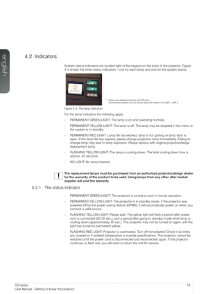 Page 1818User’s Guide – Getting to know the projectorCR series
User Manual - Getting to know the projector
4.2 Indicators
System status indicators are located right of the keypad on the back of the projector. Figure 
4-4 shows the three status indicators – one for each lamp and one for the system statu\
s.
Figure 4-4. The lamp indicators
For the lamp indicators the following apply:
- PERMANENT GREEN LIGHT: The lamp is on and operating normally.
- PERMANENT YELLOW LIGHT: The lamp is off. The lamp may be disabled...