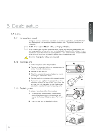 Page 2323
5 Basic setup
5.1 Lens
5.1.1 Lens and lens mount
A range of fixed and zoom lenses is available to cover most applicatio\
ns, both both for front 
and rear projection. The lenses are powered and fitted with a bayonet mount for ease of 
installation.
Switch off all equipment before setting-up for proper function. 
When mounting and changing lenses, be aware that the optical system is exposed to dust 
and foreign particles as long as the lens is not attached to the system. Do not\
 leave the lens 
mount...