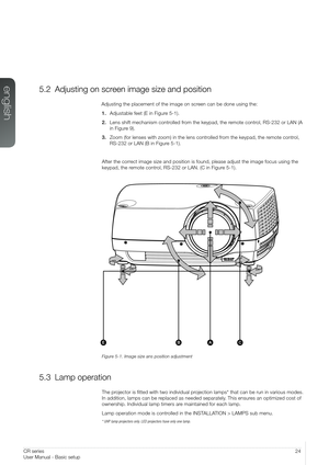 Page 2424User Manual - Basic setupCR series
User Manual - Basic setup
5.2 Adjusting on screen image size and position
Adjusting the placement of the image on screen can be done using the:
1. Adjustable feet (E in Figure 5-1).
2. Lens shift mechanism controlled from the keypad, the remote control, RS-232 or LAN (A 
in Figure 9).
3. Zoom (for lenses with zoom) in the lens controlled from the keypad, the remote control, 
RS-232 or LAN (B in Figure 5-1).
After the correct image size and position is found, please...