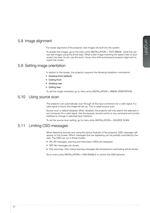 Page 3131
5.8 Image alignment
For easier alignment of the projector, test images are built into the system.
To enable test images, go to the menu entry INSTALLATION > TEST IMAGE. Cycle the vari-
ous test images using the arrow keys. When a test image matching the aspect ratio of your 
screen has been found, use the zoom, focus, lens shift and physical projector alignment to 
match the screen.
5.9 Setting image orientation
In relation to the screen, the projector supports the following installation...