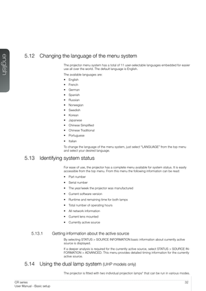 Page 3232User Manual - Basic setupCR series
User Manual - Basic setup
5.12 Changing the language of the menu system
The projector menu system has a total of 11 user-selectable languages embedded for easier 
use all over the world. The default language is English.
The available languages are:
• English
• French
• German
• Spanish
• Russian
• Norwegian
• Swedish
• Korean
• Japanese
• Chinese Simplified
• Chinese Traditional
• Portuguese
• Italian
To change the language of the menu system, just select “LANGUAGE”...
