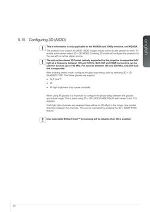 Page 3333
5.15 Configuring 3D (AS3D)
This is information is only applicable to the WUXGA and 1080p versions, \
not WQXGA.
The projector has support for AS3D. AS3D images require active shutter glasses to work. To 
enable active stereo select 3D > 3D MODE. Enabling 3D mode will configure the projector for 
the use with an active stereo source.
The only active stereo 3D format natively supported by the projector is sequential left/
right at a frequency between 100 and 120 Hz. Both DVI and HDMI connectors can be...
