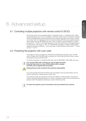 Page 3737
6 Advanced setup
6.1 Controlling multiple projectors with remote control ID (RCID)
The remote control can be operated either in ‘broadcast mode’, or ‘individual mode’. When 
several projectors are in use in an installation, individual control may be convenient. Individual 
control is available either by wired remote control, using the data-jack, or by using an individ-
ual number code. For individual control, first set the individual RC ID code using the projector 
menu system, see the SETTINGS sub...