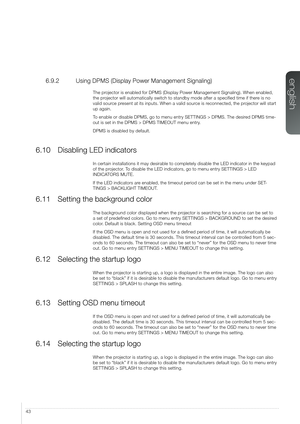 Page 4343
6.9.2  Using DPMS (Display Power Management Signaling)
The projector is enabled for DPMS (Display Power Management Signaling). When\
 enabled, 
the projector will automatically switch to standby mode after a specified ti\
me if there is no 
valid source present at its inputs. When a valid source is reconnected, the projector will start 
up again.
To enable or disable DPMS, go to menu entry SETTINGS > DPMS. The desired DPMS time-
out is set in the DPMS > DPMS TIMEOUT menu entry. 
DPMS is disabled by...