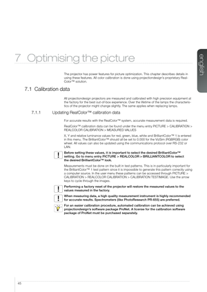 Page 4545
7 Optimising the picture
The projector has power features for picture optimization. This chapter describes details in 
using these features. All color calibration is done using projectiondesign’s proprietary Real-
Color™ solution.
7.1 Calibration data
All projectiondesign projectors are measured and calibrated with high precision equipment at 
the factory for the best out-of-box experience. Over the lifetime of the\
 lamps the characteris-
tics of the projector might change slightly. The same applies...