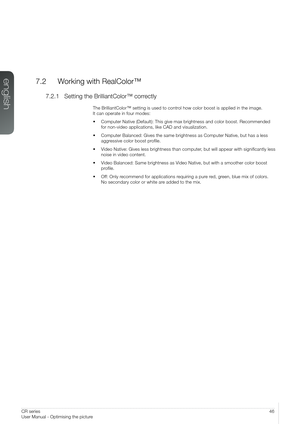 Page 4646User Manual – Optimising the pictureCR series
User Manual - Optimising the picture
7.2  Working with RealColor™
7.2.1 Setting the BrilliantColor™ correctly
The BrilliantColor™ setting is used to control how color boost is applied in the image.  
It can operate in four modes:
•  Computer Native (Default): This give max brightness and color boost. R\
ecommended  
for non-video applications, like CAD and visualization.
• Computer Balanced: Gives the same brightness as Computer Native, but has\
 a less...