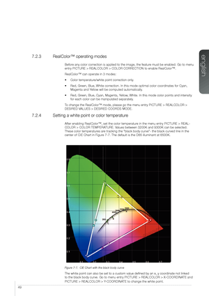 Page 4949
7.2.3  RealColor™ operating modes
Before any color correction is applied to the image, the feature must be enabled. Go to menu 
entry PICTURE > REALCOLOR > COLOR CORRECTION to enable RealColor™.
RealColor™ can operate in 3 modes:
• Color temperature/white point correction only.
• Red, Green, Blue, White correction. In this mode optimal color coordinates for Cyan, 
Magenta and Yellow will be computed automatically.
• Red, Green, Blue, Cyan, Magenta, Yellow, White. In this mode color points and...