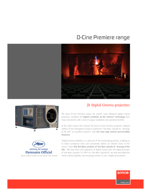 Page 1www.barco.com
DCine Premiere range
The Barco DCine Premiere range, the world’s most advanced digital cinema
projectors, combines the 
highest resolution 2k DLP Cinema™ technologyfrom
Texas Instruments with a host of unique installation and operation benefits.
At the 2005 Cannes Film Festival, the Barco DCine Premiere projectors allowed
millions of fans throughout Europe to experience “Star Wars: Episode III  Revenge
of the Sith” as Lucasfilm created it: with 
rich color, high contrast and incredible...
