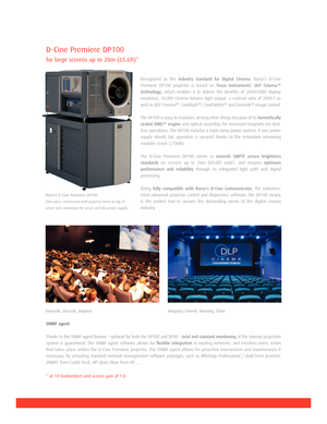 Page 2DCine Premiere DP100
for large screens up to 20m (65.6ft)*                
Recognized as the industry standard for Digital Cinema, Barco’s DCine
Premiere DP100 projector is based on 
Texas Instruments’ DLP Cinema™
technology
, which enables it to deliver the benefits of 2048x1080 display
resolution, 18.000 Cinema lumens light output, a contrast ratio of 2000:1 as
well as DLP Cinema™, CineBlack™, CinePalette™ and CineLink™ image control.
The DP100 is easy to maintain, among other things because of its...