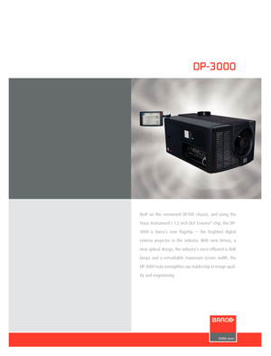 Page 1
DP-3000
Built  on  the  renowned  DP100  chassis,  and  using  the 
Texas Instrument’s 1.2 inch DLP Cinema
® chip, the DP-
3000  is  Barco’s  new  ﬂagship  —  the  brightest  digital 
cinema  projector  in  the  industry.  With  new  lenses,  a 
new optical design, the industry’s most efﬁcient 6.5kW 
lamps  and  a  remarkable  maximum  screen  width,  the 
DP-3000 truly exempliﬁes our leadership in image qual
-
ity and engineering. 

128844 - Leaflets.indd   123-02-2007   10:21:48 