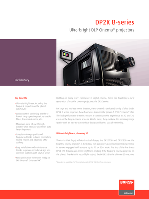 Page 1DP2K B-series
Ultra-bright DLP Cinema® \frojector\b
Preliminary
Building  on  many  years’  experience  in  digi\fal  cinema,  Barco  has  developed  a  ne\b 
genera\fion of modular cinema pr\cojec\fors: \fhe DP2K serie\cs.
For large and mid-size movie \fhea\fers, Barco crea\fed a dedica\fed family of ul\fra-brigh\f 
DP2K B-series projec\fors, based on Texas Ins\frumen\fs’ proven 1.2” DLP Cinema® chip. 
The  high-performance  B-series  ensure  a  s\funning  movie  experience  in  2D  and  3D, 
even on...