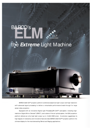 Page 2ELM
BARCO’s ELM DLPTM projector platform combines exceptional light output and high resolution
with advanced signal processing to deliver a remarkable performance break-through for large
screen video projection.
Equipped with an innovative Digital Light ProcessingTM (DLP
TM) sub-system, including high-
resolution Digital Mirror Devices
TM(DMDTM), and a state-of-the-art optical system, the ELM projection
platform delivers an ultra high light output up to 12,000 ANSI lumen.  Its extreme ruggedness, its...