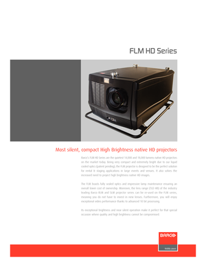 Page 1
FLM HD Series

Bar co’s FLM HD Serie s are the quietest 14,000 and 18,000 lumens native HD projectors
on the market today. Being very compact and extremely bright due to our liquid
cooled optics (patent pending), the FLM projector is designed to be the perfect solution
f or r ental & s tagingapplications in large events and venues. It also solves the
increased need to project high brightness native HD images.
The FLM boasts fully sealed optics and impressive lamp maintenance ensuring an
overall lower...