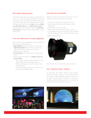 Page 2Ultra bright stunning images
Be ready to be impressed by crisp, clear images (both data and
video) in the most demanding environments. Barco’s FLM
R20+ and R22+ projectors include a high reliable, high contrast
3-chip DLP™ engine, based on Texas Instruments technology.
The FLM projector offers true native SXGA+resolution, 20,000
or 22,000 center lumensand a contrast ratio of 1800:1.
Enjoy exceptional video performance thanks to advanced 10-
bit processingand highly uniform images thanks to special...