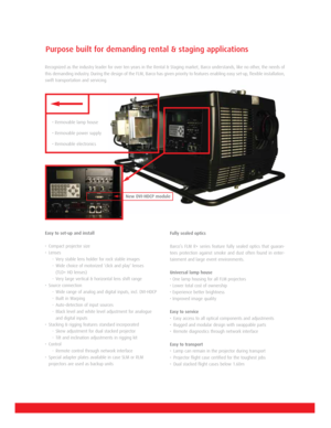 Page 3• Removable lamp house
• Removable power supply
• Removable electronics
Purpose built for demanding rental & staging applications
Easy to set-up and install
• Compact projector size
• Lenses
- Very stable lens holder for rock stable images 
- Wide choice of motorized ‘click and play’ lenses 
(TLD+ HD lenses) 
- Very large vertical & horizontal lens shift range
• Source connection
- Wide range of analog and digital inputs, incl. DVI-HDCP
- Built in Warping
- Auto-detection of input sources 
- Black level...