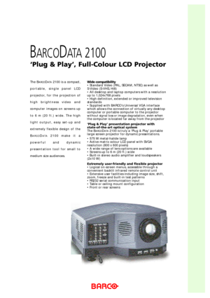 Page 1Wide compatibility
• Standard Video (PAL, SECAM, NTSC) as well as 
S-Video (S-VHS, Hi8)
• All desktop and laptop computers with a resolution
up to 1,024x768 pixels
• High definition, extended or improved television
standards
• Supplied with BARCO’s Universal VGA interface
which allows the connection of virtually any desktop
computer or portable computer to the projector
without signal loss or image degradation, even when
the computer is located far away from the projector
‘Plug & Play’ presentation...