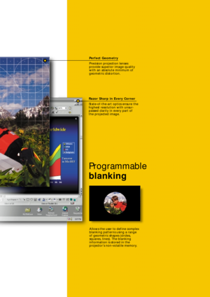 Page 5Perfect Geometry
Precision projection lenses 
provide superior image quality
with an absolute minimum of
geometric distortion.
Razor Sharp in Every Corner
State-of-the-art optics ensure the
highest resolution with unsur-
passed clarity in every part of 
the projected image.
Programmable
blanking
Allows the user to define complex
blanking patterns using a range
of geometric shapes (circles,
squares, lines). The blanking
information is stored in the
projector’s non-volatile memory. 