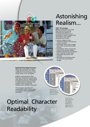 Page 4TCRPlusProcessingBARCO’s powerful True Color
Reproduction processing
enhances the quality of
conventional video sources
resulting in vibrant images with
remarkable color depth,
sharpness and clarity:
• motion adaptive noise
reduction without introducing
motion artifacts
• amazingly sharp video images
even from conventional video
sources
• remarkable clarity of even the
most minute picture details
• graded and precisely controlled
color contrast of each pixel
• adjustable saturation and
contrast
•...