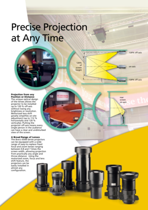 Page 8rear 
screen 
on-axis
Projection from any
Position or Distance
The unique optical design
of the lenses allows the
projector to be installed
up to 120 % off-axis
without losing any
brightness or resolution.
Motorized lens shift
greatly simplifies on-site
adjustment (up to 112 %
horizontally and 120 %
vertically). Putting the
projector off-axis means every
single person in the audience
can have a clear and undisturbed
view of the screen.
A Broad Range of LensesThe BARCO6500 Series projectors
can be...