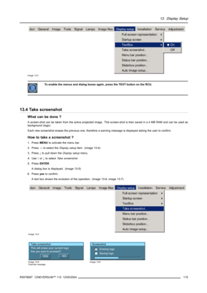 Page 11913. Display Setup
Image 13-3
To enable the menus and dialog boxes again, press the TEXT button on the RCU.
13.4 Take screenshot
What can be done ?
A screen-shot can be taken from the active projected image. This screen-shot is then saved in a 4 MB RAM and can be used as
background (logo).
Each new screenshot erases the previous one, therefore a warning message is displayed asking the user to confirm.
How to take a screenshot ?
1. PressMENUto activate the menu bar.
2. Press→to select theDisplay setupitem....