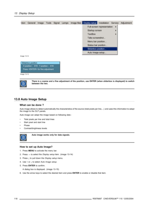Page 12213. Display Setup
Image 13-12
Sliderbox position
X position :   619   Y position :   618
Press  for fine adjustment
Image 13-13
There is a coarse and a fine adjustment of the position, use ENTER (when sliderbox is displayed) to switch
between the two.
13.8 Auto Image Setup
What can be done ?
Auto image allows to detect automatically the characteristics of the source (total pixels per line,...) and uses this information to adapt
the image to the DLP panels.
Auto image can adapt the image based on...