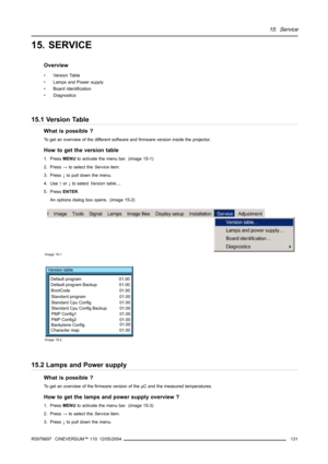 Page 13515. Service
15. SERVICE
Overview
• Version Table
• Lamps and Power supply
• Board Identification
• Diagnostics
15.1 Version Table
What is possible ?
To get an overview of the different software and firmware version inside the projector.
How to get the version table
1. PressMENUto activate the menu bar. (image 15-1)
2. Press→to select theServiceitem.
3. Press↓to pull down the menu.
4. Use↑or↓to selectVersion table....
5. PressENTER.
An options dialog box opens. (image 15-2)
Image 15-1
Version table...