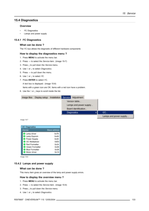 Page 13715. Service
15.4 Diagnostics
Overview
• I²C Diagnostics
• Lamps and power supply
15.4.1 I²C Diagnostics
What can be done ?
The I2C bus allows the diagnostic of different hardware components
How to display the diagnostics menu ?
1. PressMENUto activate the menu bar.
2. Press→to select theServiceitem. (image 15-7)
3. Press↓to pull down theServicemenu.
4. Use↑or↓to selectDiagnostics.
5. Press→to pull down the menu.
6. Use↑or↓to selectI²C.
7. PressENTERto select I
2C.
A text box is displayed. (image 15-8)...