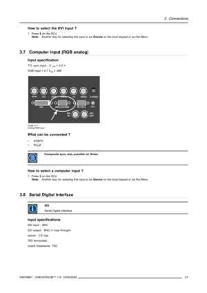 Page 313. Connections
How to select the DVI Input ?
1. Press5on the RCU
Note:Another way for selecting this input is viaSourceon the local keypad or via the Menu.
3.7 Computer input (RGB analog)
Input specification
TTL sync input : Umin=2.0V
RGB input = 0.7 V
pp±3dB
R/PRG/YB/PBHs/CsVsVIDEO
SDI
INSDI
OUTS-VIDEO
R.C.DVI ANALOG RGB RS 232 C
Image 3-11
Analog RGB input
What can be connected ?
•RGBHV
•RG
SB
CompositesynconlypossibleonGreen
How to select a computer input ?
1. Press2on the RCU
Note:Another way for...