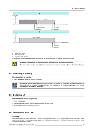 Page 414. Getting Started
ON
OFFLamp 1
Lamp 2
Runtime(hrs)
Lamp Status
X(Lamp Take Over)
X-30 (W ARNING)2X-30 (W ARNING)2X (ALERT)
ON
OFFLamp 1 +Lamp 2
Runtime(hrs)
Lamp Status
X-30 (W ARNING)X (ALERT)
A
B
Image 4-4
Lamp runtime management
A Single lamp mode
B Dual lamp mode
x Maximum lamp runtime
In single mode, a lamp switch will be executed as far as the secondlamp has not reached its maximum runtime.
WARNING:Using a lamp for more than x hours is dangerous as the lamp could explode.
The lamp runtime reset as...