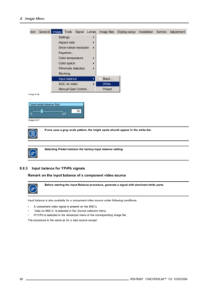 Page 848. Image Menu
Image 8-36
Input white balance Red
50
0
127
Image 8-37
If one uses a gray scale pattern, the bright spots should appear in the white bar.
SelectingPresetrestores the factory input balance setting
8.8.3 Input balance for YPrPb signals
Remark on the input balance of a component video source
Before starting the Input Balance procedure, generate a signal with dominant white parts.
Input balance is also available for a component video source under following conditions:
• A component video signal...