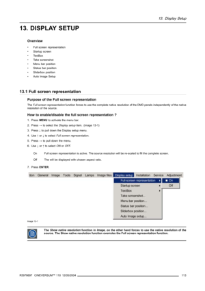 Page 11713. Display Setup
13. DISPLAY SETUP
Overview
• Full screen representation
• Startup screen
•TextBox
• Take screenshot
• Menu bar position
• Status bar position
• Sliderbox position
• Auto Image Setup
13.1 Full screen representation
Purpose of the Full screen representation
TheFull screen representationfunction forces to use the complete native resolution of the DMD panels independently of the native
resolution of the source.
How to enable/disable the full screen representation ?
1. PressMENUto activate...