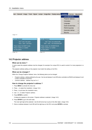Page 12614. Installation menu
Image 14-1
Lens adjustment
Use 
↑ and ↓ for zoom
Use 
← and → for focus
Press  for SHIFT mode
Press  or 
for test pattern
Image 14-2
Lens adjustment
Use 
↑ and ↓ for vertical shift
Use 
← and → for horizontal shift
Press  for ZOOM/FOCUS
Press  or 
for test pattern
Image 14-3
14.2 Projector address
What can be done ?
In some cases the projector address must be changed, for example if an unique RCU is used to control 2 or more projectors in a
room.
The projector address setting on the...