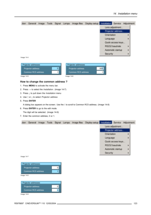 Page 12714. Installation menu
Image 14-4
Projector addresses
Projector address
Common RC5 address5
1
Image 14-5
Projector addresses
Projector address
Common RC5 address
1005
Image 14-6
How to change the common address ?
1. PressMENUto activate the menu bar.
2. Press→to select theInstallation. (image 14-7)
3. Press↓to pull downtheInstallationmenu
4. Use↑or↓to selectProjector address
5. PressENTER
A dialog box appears on the screen. Use the↑to scroll to Common RC5 address. (image 14-8)
6. PressENTERto go to the...
