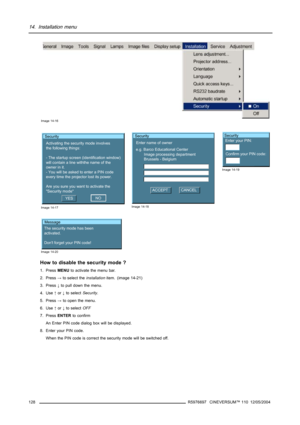 Page 13214. Installation menu
Image 14-16
Security
Activating the security mode involves
the following things:
- The startup screen (identification window)
will contain a line withthe name of the
owner in it.
- You will be asked to enter a PIN code
every time the projector lost its power.
Are you sure you want to activate the 
Security mode
YESNO
Image 14-17
Security
Enter name of owner
e.g. Barco Educational Center
Image processing department
Brussels - Belgium
ACCEPTCANCEL
Image 14-18
Security
Enter your PIN:...