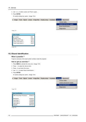 Page 13615. Service
4. Use↑or↓to selectLamps and Power supply....
5. PressENTER.
An options dialog box opens. (image 15-4)
Image 15-3
Power Supply
µC version 004
Ambient Temp 016°C
Max Ambient Temp 045°C
Temp Lamp Driver 1 051°C
Temp Lamp driver 2 049°C
Image 15-4
15.3 Board Identification
What is possible ?
To get an overview of the board article numbers inside the projector.
How to get an overview ?
1. PressMENUto activate the menu bar. (image 15-5)
2. Press→to select theServiceitem.
3. Press↓to pull down the...