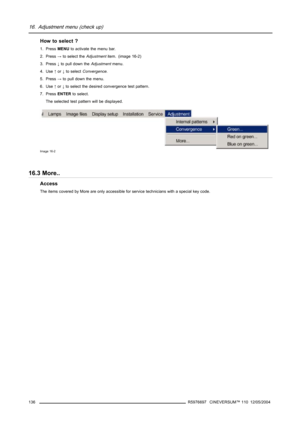 Page 14016. Adjustment menu (check up)
How to select ?
1. PressMENUto activate the menu bar.
2. Press→to select theAdjustmentitem. (image 16-2)
3. Press↓to pull down theAdjustmentmenu.
4. Use↑or↓to selectConvergence.
5. Press→to pull down the menu.
6. Use↑or↓to select the desired convergence test pattern.
7. PressENTERto select.
The selected test pattern will be displayed.
Image 16-2
16.3 More..
Access
The items covered by More are only accessible for service technicians with a special key code.
136
R5976697...