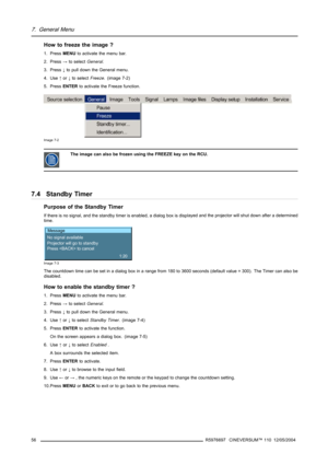 Page 607. General Menu
Howtofreezetheimage?
1. PressMENUto activate the menu bar.
2. Press→to selectGeneral.
3. Press↓to pull down the General menu.
4. Use↑or↓to selectFreeze. (image 7-2)
5. PressENTERto activate the Freeze function.
Image 7-2
The image can also be frozen using the FREEZE key on the RCU.
7.4 Standby Timer
Purpose of the Standby Timer
If there is no signal, and the standby timer is enabled, a dialog box is displayed and the projector will shut down after a determined
time.
Message
No signal...