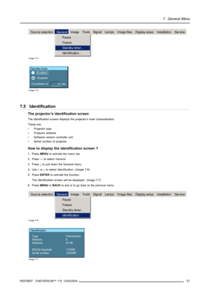 Page 617. General Menu
Image 7-4
Standby timer
Countdown to  
sec Enabled 
Disabled
0
Image 7-5
7.5 Identification
The projector’s identification screen
The identification screen displays the projector’s main characteristics
These are:
• Projector type
• Projector address
• Software version controller unit
• Serial number of projector
How to display the identification screen ?
1. PressMENUto activatethe menu bar.
2. Press→to selectGeneral.
3. Press↓to pull down the General menu.
4. Use↑or↓to...