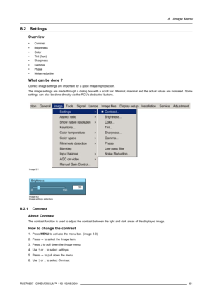Page 658. Image Menu
8.2 Settings
Overview
• Contrast
• Brightness
• Color
• Tint (hue)
• Sharpness
• Gamma
• Phase
• Noise reduction
What can be done ?
Correct image settings are important for a good image reproduction.
The image settings are made through a dialog box with a scroll bar. Minimal, maximal and the actual values are indicated. Some
settings can also be done directly via the RCU’s dedicated buttons.
Image 8-1
Brightness
20
0
100
Image 8-2
Image settings slider box
8.2.1 Contrast
About Contrast
The...