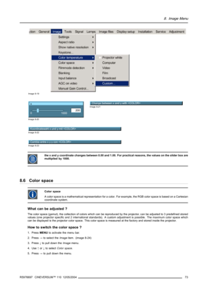 Page 778. Image Menu
Image 8-19
x
200
0
1000
Image 8-20
Change between x and y with Image 8-21
Koordinatewahl x und y mit 
Image 8-22
Cambie entre x y y con Image 8-23
the x and y coordinate changes between 0.00 and 1.00. For practical reasons, the values on the slider box are
multiplied by 1000.
8.6 Color space
Color space
A color space is a mathematical representation for a color. For example, the RGB color space is based on a Cartesian
coordinate system.
What can be adjusted ?
The color space (gamut), the...