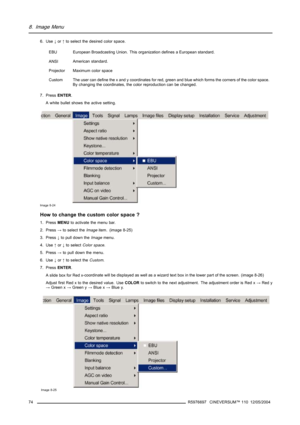 Page 788. Image Menu
6. Use↓or↑to select the desired color space.
EBU
European Broadcasting Union. This organization defines a European standard.
ANSIAmerican standard.
Projector Maximum color space
Custom The user can define the x and y coordinates for red, green and blue which forms the corners of the color space.
By changing the coordinates, the color reproduction can be changed.
7. PressENTER.
A white bullet shows the active setting.
Image 8-24
How to change the custom color space ?
1. PressMENUto activate...