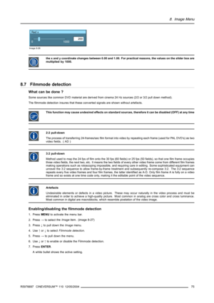 Page 798. Image Menu
Red x
200
0
1000
Image 8-26
the x and y coordinate changes between 0.00 and 1.00. For practical reasons, the values on the slider box are
multiplied by 1000.
8.7 Filmmode detection
What can be done ?
Some sources like common DVD material are derived from cinema 24 Hz sources (2/2 or 3/2 pull down method).
The filmmode detection insures that these converted signals are shown without artefacts.
This function may cause undesired effects on standard sources, therefore it can be disabled (OFF)...