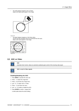 Page 858. Image Menu
• The white balance happens only on Green.
Adjust until bright spots appear in the image.
Image 8-38
• The black balance happens on the three colors.
The PR and PB connector have to be removed from the input.
Adjust until noise appears in the image.
Image 8-39
8.9 AGC on Video
AGC
Automatic Gain Control: allows an automatic amplitude (gain) control of the incoming video signal
AGC is only for Video signals.
Enabling/disabling the AGC
1. PressMENUto activate the menu bar.
2. Press→to select...