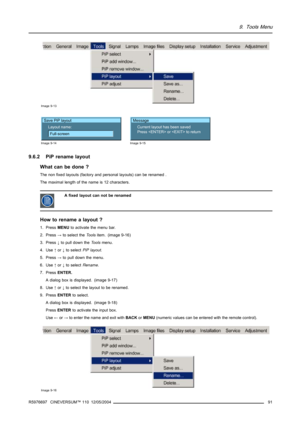 Page 959. Tools Menu
Image 9-13
Save PiP layout
Layout name:
Full-screen
Image 9-14
Message
Current layout has been saved
Press  or  to return
Image 9-15
9.6.2 PiP rename layout
What can be done ?
Thenonfixedlayouts (factory and personal layouts) can be renamed .
The maximal length of the name is 12 characters.
A fixed layout can not be renamed
How to rename a layout ?
1. PressMENUto activate the menu bar.
2. Press→to select theToolsitem. (image 9-16)
3. Press↓to pull down theToolsmenu.
4. Use↑or↓to selectPiP...